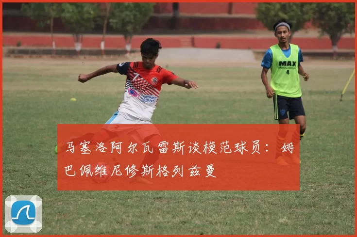 马塞洛阿尔瓦雷斯谈模范球员：姆巴佩维尼修斯格列兹曼