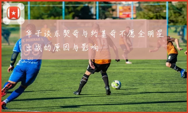 华子谈东契奇与约基奇不愿全明星出战的原因与影响