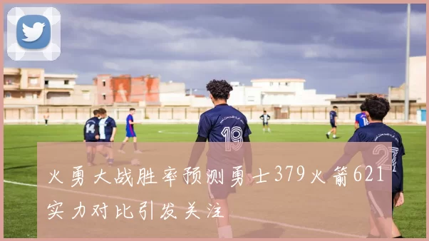 火勇大战胜率预测勇士379火箭621实力对比引发关注