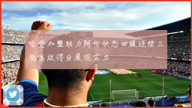哈登加盟助力阿伦状态回暖连续三场高效得分展现实力