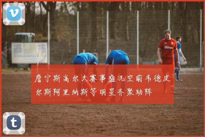 詹宁斯高尔夫赛事盛况空前韦德皮尔斯阿里纳斯等明星齐聚助阵