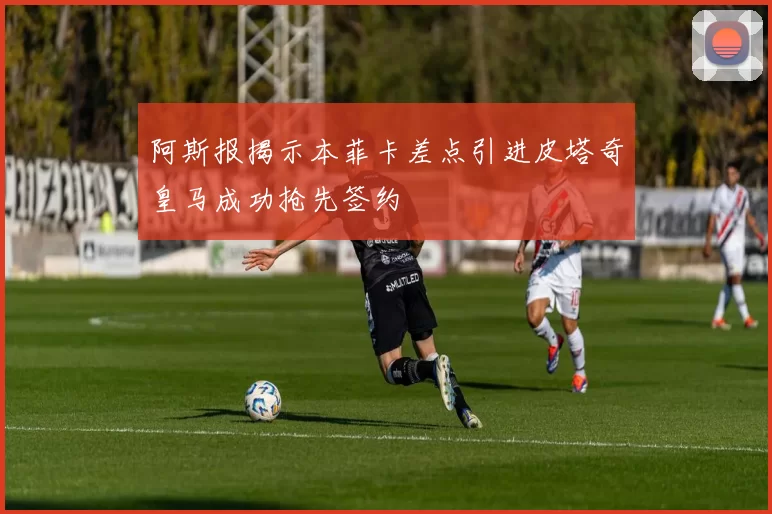 阿斯报揭示本菲卡差点引进皮塔奇皇马成功抢先签约