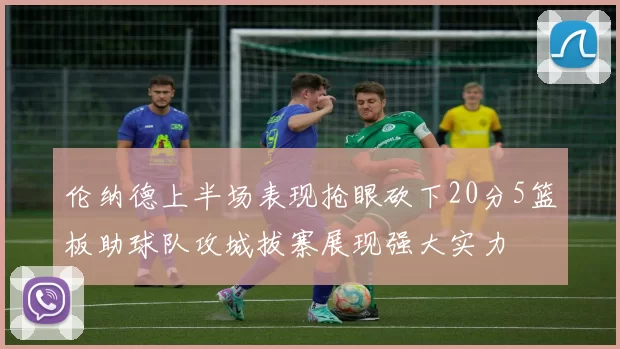 伦纳德上半场表现抢眼砍下20分5篮板助球队攻城拔寨展现强大实力