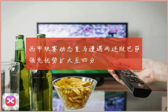 西甲联赛动态皇马遭遇两连败巴萨领先优势扩大至四分