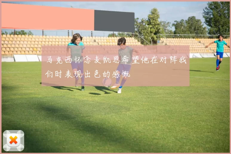 马克西怀念麦凯恩希望他在对阵我们时表现出色的感慨