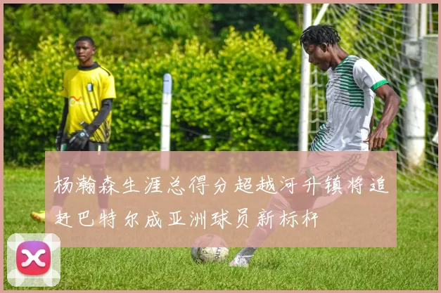 杨瀚森生涯总得分超越河升镇将追赶巴特尔成亚洲球员新标杆