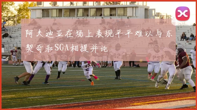 阿夫迪亚在场上表现平平难以与东契奇和SGA相提并论