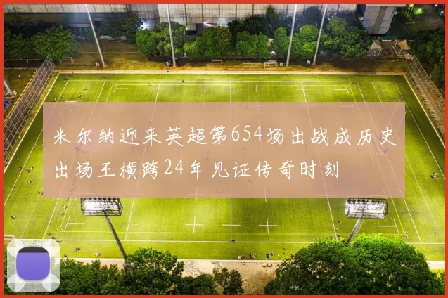 米尔纳迎来英超第654场出战成历史出场王横跨24年见证传奇时刻