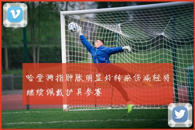 哈登拇指肿胀明显好转瘀伤减轻将继续佩戴护具参赛