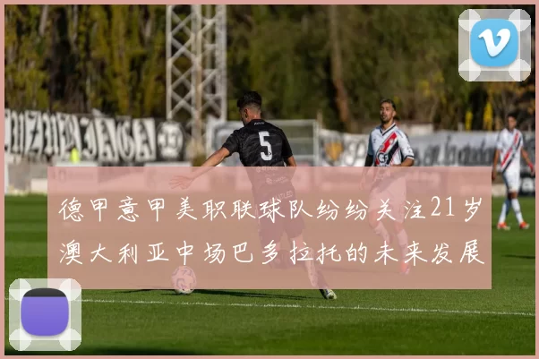 德甲意甲美职联球队纷纷关注21岁澳大利亚中场巴多拉托的未来发展