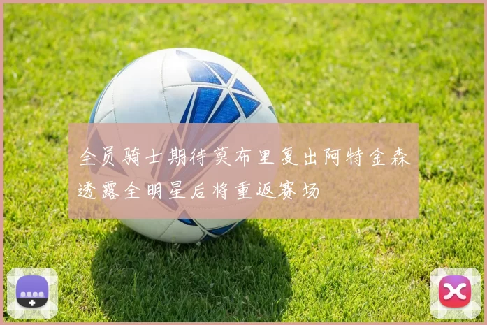 全员骑士期待莫布里复出阿特金森透露全明星后将重返赛场