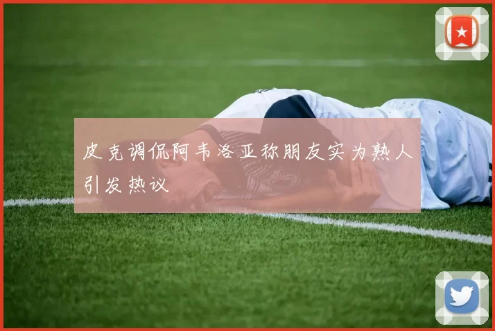 皮克调侃阿韦洛亚称朋友实为熟人引发热议