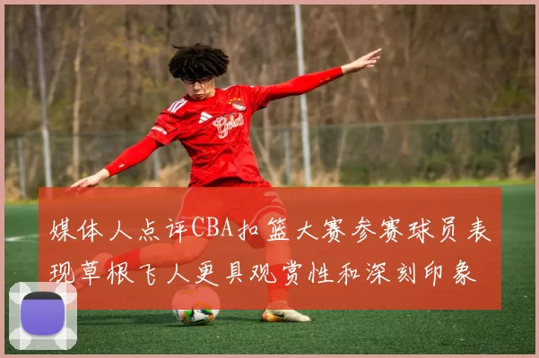 媒体人点评CBA扣篮大赛参赛球员表现草根飞人更具观赏性和深刻印象